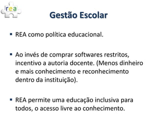 Gestão Escolar
 REA como política educacional.

 Ao invés de comprar softwares restritos,
  incentivo a autoria docente. (Menos dinheiro
  e mais conhecimento e reconhecimento
  dentro da instituição).

 REA permite uma educação inclusiva para
  todos, o acesso livre ao conhecimento.
 