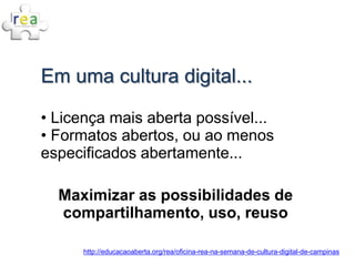 Em uma cultura digital...

• Licença mais aberta possível...
• Formatos abertos, ou ao menos
especificados abertamente...

  Maximizar as possibilidades de
  compartilhamento, uso, reuso

      http://educacaoaberta.org/rea/oficina-rea-na-semana-de-cultura-digital-de-campinas
 