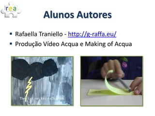 Alunos Autores
 Rafaella Traniello - http://g-raffa.eu/
 Produção Vídeo Acqua e Making of Acqua
 