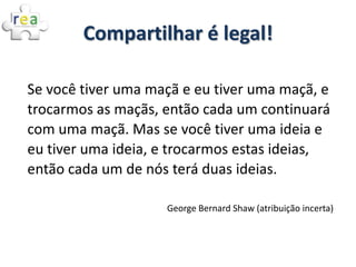 Compartilhar é legal!

Se você tiver uma maçã e eu tiver uma maçã, e
trocarmos as maçãs, então cada um continuará
com uma maçã. Mas se você tiver uma ideia e
eu tiver uma ideia, e trocarmos estas ideias,
então cada um de nós terá duas ideias.

                    George Bernard Shaw (atribuição incerta)
 