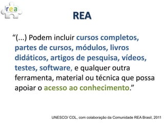 REA
“(...) Podem incluir cursos completos,
 partes de cursos, módulos, livros
 didáticos, artigos de pesquisa, vídeos,
 testes, software, e qualquer outra
 ferramenta, material ou técnica que possa
 apoiar o acesso ao conhecimento.”


           UNESCO/ COL, com colaboração da Comunidade REA Brasil, 2011
 