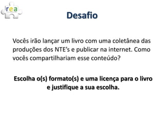 Desafio

Vocês irão lançar um livro com uma coletânea das
produções dos NTE’s e publicar na internet. Como
vocês compartilhariam esse conteúdo?


Escolha o(s) formato(s) e uma licença para o livro
            e justifique a sua escolha.
 