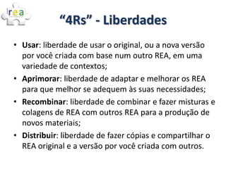 “4Rs” - Liberdades
• Usar: liberdade de usar o original, ou a nova versão
  por você criada com base num outro REA, em uma
  variedade de contextos;
• Aprimorar: liberdade de adaptar e melhorar os REA
  para que melhor se adequem às suas necessidades;
• Recombinar: liberdade de combinar e fazer misturas e
  colagens de REA com outros REA para a produção de
  novos materiais;
• Distribuir: liberdade de fazer cópias e compartilhar o
  REA original e a versão por você criada com outros.
 
