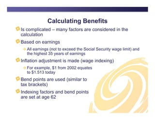 Calculating Benefits
Is complicated – many factors are considered in the
calculation
Based on earnings
 All earnings (not to exceed the Social Security wage limit) and
the highest 35 years of earnings
Inflation adjustment is made (wage indexing)
 For example, $1 from 2002 equates
to $1.513 today
Bend points are used (similar to
tax brackets)
Indexing factors and bend points
are set at age 62
 