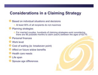 Considerations in a Claiming Strategy
Based on individual situations and decisions
 At least 90% of all recipients do not maximize
Planning strategies
 For married couples, hundreds of claiming strategies exist considering
there are 96 possible months to claim (each) between the ages of 62-70.
Personal finances
Work level
Cost of waiting (ie: breakeven point)
Affect on future widow benefits
Health care needs
Life span
Spouse age differences
 