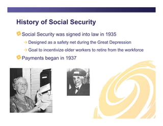 History of Social Security
Social Security was signed into law in 1935
 Designed as a safety net during the Great Depression
 Goal to incentivize older workers to retire from the workforce
Payments began in 1937
 