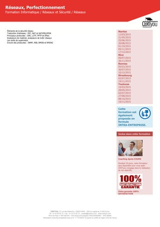 CERTYOU, 37 rue des Mathurins, 75008 PARIS - SAS au capital de 10 000 Euros
Tél : 01 42 93 52 72 - Fax : 01 70 72 02 72 - contact@certyou.com - www.certyou.com
RCS de Paris n° 804 509 461- TVA intracommunautaire FR03 804509461 - APE 8559A
Déclaration d’activité enregistrée sous le N° 11 75 52524 75 auprès du préfet de région d’Ile-de-France
Réseaux, Perfectionnement
Formation Informatique / Réseaux et Sécurité / Réseaux
Éléments de la sécurité réseau
Traduction d'adresses : PAT, NAT et SATVPN;VPDN
Principaux protocoles : GRE, L2TP, PPTP et IPSec
Analyseurs de matériel, analyseurs de trafic réseaux
Les outils de supervision
Encore des protocoles : SNMP, MIB, RMON et RMON2
Nantes
12/03/2015
21/05/2015
25/06/2015
20/08/2015
01/10/2015
05/11/2015
17/12/2015
Nice
09/07/2015
26/11/2015
Rennes
05/03/2015
30/07/2015
10/12/2015
Strasbourg
02/07/2015
19/11/2015
Toulouse
19/03/2015
28/05/2015
02/07/2015
27/08/2015
08/10/2015
19/11/2015
Cette
formation est
également
proposée en
formule
INTRA-ENTREPRISE.
Inclus dans cette formation
Coaching Après-COURS
Pendant 30 jours, votre formateur
sera disponible pour vous aider.
CERTyou s'engage dans la réalisation
de vos objectifs.
Votre garantie 100%
SATISFACTION
 