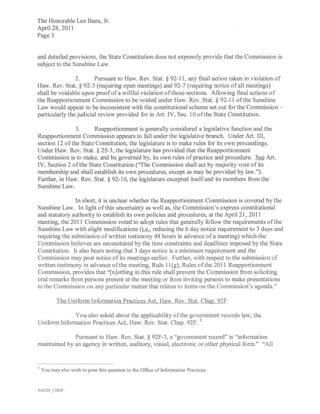 The Honorable Les Ihara, Jr.
April 28, 2011
Page 3


and detailed provisions, the State Constitution does not expressly provide that the Commission is
subject to the Sunshine Law.

                2.      Pursuant to Haw. Rev. Stat. § 92-11, any final action taken in violation of
Haw. Rev. Stat. § 92-3 (requiring open meetings) and 92-7 (requiring notice of all meetings)
shall be voidable upon proof of a willful violation ofthose sections. Allowing final actions of
the Reapportionment Commission to be voided under Haw. Rev. Stat. § 92-11 ofthe Sunshine
Law would appear to be inconsistent with the constitutional scheme set out for the Commission -
particularly the judicial review provided for in Art. IV, Sec. 10 of the State Constitution.

               3.      Reapportionment is generally considered a legislative function and the
Reapportionment Commission appears to fall under the legislative branch. Under Art. III,
section 12 ofthe State Constitution, the legislature is to make rules for its own proceedings.
Under Haw. Rev. Stat. § 25-3, the legislature has provided that the Reapportionment
Commission is to make, and be governed by, its own rules of practice and procedure. See Art.
IV, Section 2 of the State Constitution ("The Commission shall act by majority vote of its
membership and shall establish its own procedures, except as may be provided by law.").
Further, in Haw. Rev. Stat. § 92- 10, the legislature excepted itself and its members from the
Sunshine Law.

       .       In short, it is unclear whether the Reapportionment Commission is covered by the
Sunshine Law. In light of this uncertainty as well as, the Commission's express constitutional
and statutory authority to establish its own policies and procedures, at the April 21, 2011
meeting, the 2011 Commission voted to adopt rules that generally follow the requirements of the
Sunshine Law with slight modifications (i.e., reducing the 6 day notice requirement to 3 days and
requiring the submission of written testimony 48 hours in advance of a meeting) which the
Commission believes are necessitated by the time constraints and deadlines imposed by the State
Constitution. It also bears noting that 3 days notice is a minimum requirement and the
Commission may post notice of its meetings earlier. Further, with respect to the submission of
written testimony in advance ofthe meeting, Rule 11 (g), Rules of the 2011 Reapportionment
Commission, provides that "[n]othing in this rule shall prevent the Commission from soliciting
oral remarks from persons present at the meeting or from inviting persons to make presentations
to the Commission on any particular matter that relates to items on the Commission's agenda."

           The Uniform Information Practices Act, Haw. Rev. Stat. Chap. 92F

             You also asked about the applicability of the government records law, the
Uniform Information Practices Act, Haw. Rev. Stat. Chap. 92F. 2

              Pursuant to Haw. Rev. Stat. § 92F-3, a "government record" is "information
maintained by an agency in written, auditory, visual, electronic or other physical form." "All



2   You may also wish to pose this question to the Office oflnformation Practices.


416120J DO("
 