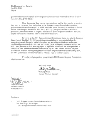 The Honorable Les Ihara, Jr.
April 28, 2011
Page 4


government records are open to public inspection unless access is restricted or closed by law."
Haw. Rev. Stat. § 92F-ll (a).

               Thus, documents, files, reports, correspondence and the like, whether in physical
hard copy or electronic form, maintained by the Reapportionment Commission constitute
government records and are subject to public inspection unless disclosure is restricted or limited
by law. For example, under Haw. Rev. Stat. § 92F-12(1), an agency's rules of process or
procedure (in their final form, as adopted) are subject to public inspection and Haw. Rev. Stat.
chapter 92F does not otherwise limit or restrict their disclosure.

               However, as the 2001 Reapportionment Commission stated in a letter to Common
Cause Hawaii dated July 31, 2001, preliminary or draft plans or proposals including, for
example, proposed alternative redistricting plans, are not subject to disclosure and remain
confidential pursuant to Haw. Rev. Stat. §§ 92F-13(3) (the deliberative process privilege) and
92F-13(5) (confidential draft working papers oflegislative committees and work product). A
copy of the 2001 Reapportionment Commission's July 31,2001 letter is enclosed for your
information. Without waiving its right to withhold the proposed alternative redistricting plan,
the 2001 Commission nevertheless voted to release a copy to Common Cause.

               If you have other questions concerning the 2011 Reapportionment Commission,
please contact me.


                                      Very truly yours,


                                     e~
                                      Deputy Attorney General




Davi          e
Attorney General
State of Hawaii



Enclosures

c:     2011 Reapportionment Commissioners wi encs.
       Mr. Scott N ago, Secretary to
         2011 Reapportionment Commission wi encs.




416120JDOC
 