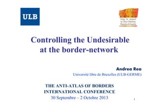 Controlling the Undesirable
at the border-network
Andrea Rea
Université libre de Bruxelles (ULB-GERME)

THE ANTI-ATLAS OF BORDERS
INTERNATIONAL CONFERENCE
30 Septembre – 2 Octobre 2013

1

 