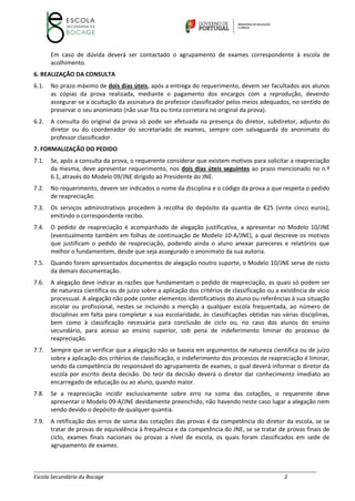 __________________________________________________________________________________________________________
Escola Secundária du Bocage 2
Em caso de dúvida deverá ser contactado o agrupamento de exames correspondente à escola de
acolhimento.
6. REALIZAÇÃO DA CONSULTA
6.1. No prazo máximo de dois dias úteis, após a entrega do requerimento, devem ser facultados aos alunos
as cópias da prova realizada, mediante o pagamento dos encargos com a reprodução, devendo
assegurar‐se a ocultação da assinatura do professor classificador pelos meios adequados, no sentido de
preservar o seu anonimato (não usar fita ou tinta corretora no original da prova).
6.2. A consulta do original da prova só pode ser efetuada na presença do diretor, subdiretor, adjunto do
diretor ou do coordenador do secretariado de exames, sempre com salvaguarda do anonimato do
professor classificador.
7. FORMALIZAÇÃO DO PEDIDO
7.1. Se, após a consulta da prova, o requerente considerar que existem motivos para solicitar a reapreciação
da mesma, deve apresentar requerimento, nos dois dias úteis seguintes ao prazo mencionado no n.º
6.1, através do Modelo 09/JNE dirigido ao Presidente do JNE.
7.2. No requerimento, devem ser indicados o nome da disciplina e o código da prova a que respeita o pedido
de reapreciação.
7.3. Os serviços administrativos procedem à recolha do depósito da quantia de €25 (vinte cinco euros),
emitindo o correspondente recibo.
7.4. O pedido de reapreciação é acompanhado de alegação justificativa, a apresentar no Modelo 10/JNE
(eventualmente também em folhas de continuação de Modelo 10‐A/JNE), a qual descreve os motivos
que justificam o pedido de reapreciação, podendo ainda o aluno anexar pareceres e relatórios que
melhor o fundamentem, desde que seja assegurado o anonimato da sua autoria.
7.5. Quando forem apresentados documentos de alegação noutro suporte, o Modelo 10/JNE serve de rosto
da demais documentação.
7.6. A alegação deve indicar as razões que fundamentam o pedido de reapreciação, as quais só podem ser
de natureza científica ou de juízo sobre a aplicação dos critérios de classificação ou a existência de vício
processual. A alegação não pode conter elementos identificativos do aluno ou referências à sua situação
escolar ou profissional, nestes se incluindo a menção a qualquer escola frequentada, ao número de
disciplinas em falta para completar a sua escolaridade, às classificações obtidas nas várias disciplinas,
bem como à classificação necessária para conclusão de ciclo ou, no caso dos alunos do ensino
secundário, para acesso ao ensino superior, sob pena de indeferimento liminar do processo de
reapreciação.
7.7. Sempre que se verificar que a alegação não se baseia em argumentos de natureza científica ou de juízo
sobre a aplicação dos critérios de classificação, o indeferimento dos processos de reapreciação é liminar,
sendo da competência do responsável do agrupamento de exames, o qual deverá informar o diretor da
escola por escrito desta decisão. Do teor da decisão deverá o diretor dar conhecimento imediato ao
encarregado de educação ou ao aluno, quando maior.
7.8. Se a reapreciação incidir exclusivamente sobre erro na soma das cotações, o requerente deve
apresentar o Modelo 09‐A/JNE devidamente preenchido, não havendo neste caso lugar a alegação nem
sendo devido o depósito de qualquer quantia.
7.9. A retificação dos erros de soma das cotações das provas é da competência do diretor da escola, se se
tratar de provas de equivalência à frequência e da competência do JNE, se se tratar de provas finais de
ciclo, exames finais nacionais ou provas a nível de escola, os quais foram classificados em sede de
agrupamento de exames.
 