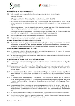 __________________________________________________________________________________________________________
Escola Secundária du Bocage 3
8. ORGANIZAÇÃO DO PROCESSO NA ESCOLA
8.1. Cada pedido de reapreciação dá origem à organização de um processo constituído por:
a) Modelo 09‐B/JNE;
b) Alegação justificativa – Modelo 10/JNE e, eventualmente, Modelo 10‐A/JNE;
c) Original da prova realizada pelo aluno, sem o talão destacável, que fica guardado na escola, com o
número confidencial de escola completamente tapado com tinta preta de forma a ficar completamente
ilegível;
d) Enunciado da prova e critérios de classificação, quando se tratar de provas a nível de escola, incluindo
as provas adaptadas para alunos com necessidades educativas especiais;
e) Informação‐prova de equivalência à frequência/Informação‐prova a nível de escola, no caso dos
exames/provas de equivalência à frequência, com a identificação da escola oculta.
8.2. O processo é organizado de forma a garantir rigorosamente o anonimato do aluno.
8.3. O original do requerimento da reapreciação fica arquivado na escola.
9. ENVIO DOS PROCESSOS AO AGRUPAMENTO DE EXAMES
9.1 Os processos devem ser agrupados por código de prova/disciplina e entregues pelo diretor da escola no
agrupamento de exames, nos dois dias úteis seguintes, em envelopes separados que são identificados,
no exterior, com a etiqueta do Modelo 06/JNE e acompanhados da guia de entrega Modelo 11/JNE.
10. GESTÃO DA BOLSA DE PROFESSORES RELATORES
10.1. Os professores relatores são designados pelo responsável do agrupamento de exames de entre os
professores classificadores que integram as bolsas.
10.2. No caso do ensino secundário, os professores relatores devem, quando possível, ter o apoio e reportar a
um formador do IAVE.
11. APRECIAÇÃO DAS PROVAS PELOS PROFESSORES RELATORES
11.1. A reapreciação incide sobre toda a prova, independentemente das questões identificadas na alegação
justificativa.
11.2. As provas e exames de âmbito nacional e as elaboradas a nível de escola que sejam objeto de pedido de
reapreciação são submetidas à análise de um professor relator, o qual não pode ter classificado essas
mesmas provas.
11.3. Em sede de reapreciação, é legítima e procedente a retificação de eventuais erros que o professor
relator verifique na transcrição das cotações e ou na soma das cotações da totalidade dos itens da
prova.
11.4. Ao professor relator compete propor e fundamentar a nova classificação, inferior, igual ou superior à
inicial, sem prejuízo do referido no n.º 3.3, justificando nomeadamente as questões alegadas pelo aluno
e aquelas que foram sujeitas a alteração por discordância com a classificação atribuída pelo professor
classificador.
11.5. A proposta do professor relator e a sua fundamentação assumem a forma de parecer, o qual deve ser
objetivo, completo e circunstanciado. A classificação resultante da incorporação da proposta do
professor relator passa a constituir a classificação final da prova, após homologação pelo Presidente do
JNE.
11.6. Do não cumprimento destas condições resulta a ineficácia do parecer e sua consequente anulabilidade.
11.7. Os professores relatores devolvem as provas reapreciadas e restante documentação ao agrupamento de
exames, dentro do prazo definido pelo respetivo responsável.
 
