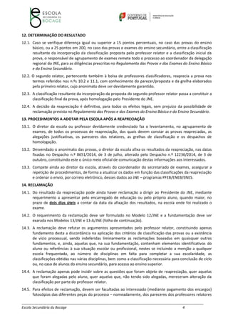 __________________________________________________________________________________________________________
Escola Secundária du Bocage 4
12. DETERMINAÇÃO DO RESULTADO
12.1. Caso se verifique diferença igual ou superior a 15 pontos percentuais, no caso das provas do ensino
básico, ou a 25 pontos em 200, no caso das provas e exames do ensino secundário, entre a classificação
resultante da incorporação da classificação proposta pelo professor relator e a classificação inicial da
prova, o responsável de agrupamento de exames remete todo o processo ao coordenador da delegação
regional do JNE, para as diligências prescritas no Regulamento das Provas e dos Exames do Ensino Básico
e do Ensino Secundário.
12.2. O segundo relator, pertencente também à bolsa de professores classificadores, reaprecia a prova nos
termos referidos nos n.ºs 10.2 e 11.1, com conhecimento do parecer/proposta e da grelha elaborados
pelo primeiro relator, cujo anonimato deve ser devidamente garantido.
12.3. A classificação resultante da incorporação da proposta do segundo professor relator passa a constituir a
classificação final da prova, após homologação pelo Presidente do JNE.
12.4. A decisão da reapreciação é definitiva, para todos os efeitos legais, sem prejuízo da possibilidade de
reclamação prevista no Regulamento das Provas e dos Exames do Ensino Básico e do Ensino Secundário.
13. PROCEDIMENTOS A ADOTAR PELA ESCOLA APÓS A REAPRECIAÇÃO
13.1. O diretor da escola ou professor devidamente credenciado faz o levantamento, no agrupamento de
exames, de todos os processos de reapreciação, dos quais devem constar as provas reapreciadas, as
alegações justificativas, os pareceres dos relatores, as grelhas de classificação e os despachos de
homologação.
13.2. Desvendado o anonimato das provas, o diretor da escola afixa os resultados da reapreciação, nas datas
fixadas no Despacho n.º 8651/2014, de 3 de julho, alterado pelo Despacho n.º 12236/2014, de 3 de
outubro, constituindo este o único meio oficial de comunicação destas informações aos interessados.
13.3. Compete ainda ao diretor da escola, através do coordenador do secretariado de exames, assegurar a
repetição de procedimentos, de forma a atualizar os dados em função das classificações da reapreciação
e ordenar o envio, por correio eletrónico, desses dados ao JNE – programas PFEB/ENEB/ENES.
14. RECLAMAÇÃO
14.1. Do resultado da reapreciação pode ainda haver reclamação a dirigir ao Presidente do JNE, mediante
requerimento a apresentar pelo encarregado de educação ou pelo próprio aluno, quando maior, no
prazo de dois dias úteis a contar da data da afixação dos resultados, na escola onde foi realizado o
exame.
14.2. O requerimento da reclamação deve ser formulado no Modelo 12/JNE e a fundamentação deve ser
exarada nos Modelos 13/JNE e 13‐A/JNE (folha de continuação).
14.3. A reclamação deve refutar os argumentos apresentados pelo professor relator, constituindo apenas
fundamento desta a discordância na aplicação dos critérios de classificação das provas ou a existência
de vício processual, sendo indeferidas liminarmente as reclamações baseadas em quaisquer outros
fundamentos, e, ainda, aquelas que, na sua fundamentação, contenham elementos identificativos do
aluno ou referências à sua situação escolar ou profissional, nestes se incluindo a menção a qualquer
escola frequentada, ao número de disciplinas em falta para completar a sua escolaridade, as
classificações obtidas nas várias disciplinas, bem como a classificação necessária para conclusão de ciclo
ou, no caso de alunos do ensino secundário, para acesso ao ensino superior.
14.4. A reclamação apenas pode incidir sobre as questões que foram objeto de reapreciação, quer aquelas
que foram alegadas pelo aluno, quer aquelas que, não tendo sido alegadas, mereceram alteração da
classificação por parte do professor relator.
14.5. Para efeitos de reclamação, devem ser facultadas ao interessado (mediante pagamento dos encargos)
fotocópias das diferentes peças do processo – nomeadamente, dos pareceres dos professores relatores
 