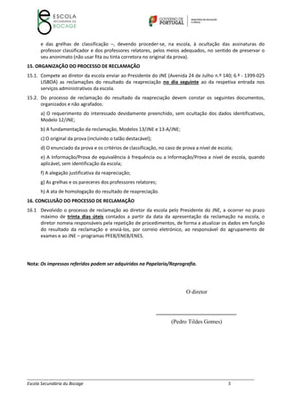 __________________________________________________________________________________________________________
Escola Secundária du Bocage 5
e das grelhas de classificação –, devendo proceder‐se, na escola, à ocultação das assinaturas do
professor classificador e dos professores relatores, pelos meios adequados, no sentido de preservar o
seu anonimato (não usar fita ou tinta corretora no original da prova).
15. ORGANIZAÇÃO DO PROCESSO DE RECLAMAÇÃO
15.1. Compete ao diretor da escola enviar ao Presidente do JNE (Avenida 24 de Julho n.º 140; 6.º ‐ 1399‐025
LISBOA) as reclamações do resultado da reapreciação no dia seguinte ao da respetiva entrada nos
serviços administrativos da escola.
15.2. Do processo de reclamação do resultado da reapreciação devem constar os seguintes documentos,
organizados e não agrafados:
a) O requerimento do interessado devidamente preenchido, sem ocultação dos dados identificativos,
Modelo 12/JNE;
b) A fundamentação da reclamação, Modelos 13/JNE e 13‐A/JNE;
c) O original da prova (incluindo o talão destacável);
d) O enunciado da prova e os critérios de classificação, no caso de prova a nível de escola;
e) A Informação/Prova de equivalência à frequência ou a Informação/Prova a nível de escola, quando
aplicável, sem identificação da escola;
f) A alegação justificativa da reapreciação;
g) As grelhas e os pareceres dos professores relatores;
h) A ata de homologação do resultado de reapreciação.
16. CONCLUSÃO DO PROCESSO DE RECLAMAÇÃO
16.1 Devolvido o processo de reclamação ao diretor da escola pelo Presidente do JNE, a ocorrer no prazo
máximo de trinta dias úteis contados a partir da data da apresentação da reclamação na escola, o
diretor nomeia responsáveis pela repetição de procedimentos, de forma a atualizar os dados em função
do resultado da reclamação e enviá‐los, por correio eletrónico, ao responsável do agrupamento de
exames e ao JNE – programas PFEB/ENEB/ENES.
Nota: Os impressos referidos podem ser adquiridos na Papelaria/Reprografia.
O diretor
____________________________
(Pedro Tildes Gomes)
 