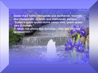 Gaste mais horas realizando que sonhando, fazendo que planejando, vivendo que esperando, porque, “ Embora quem quase morre esteja vivo, quem quase vive já morreu.” O medo nos afasta das derrotas....mas das vitórias também!!!!!!   