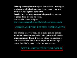 Belas apresentações (slides) em PowerPoint, mensagens motivadoras, lindas imagens e textos para criar um ambiente de alegria e bem-estar. Receba duas mensagens semanais gratuitas, uma na segunda-feira e outra na sexta. Basta enviar um e-mail para:  [email_address]   CLIQUE AQUI PARA RECEBER AS MENSAGENS não precisa escrever nada no e-mail, nem no campo assunto é só enviar o e-mail e daí a pouco você recebe uma mensagem de confirmação, clique em responder sem escrever nada no e-mail, clique em Enviar e já estará inscrito(a) para receber as mensagens.  Acesse:  WWW.PLANETAPOWERPOINT.COM.BR 