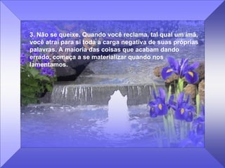 3. Não se queixe. Quando você reclama, tal qual um ímã, você atrai para si toda a carga negativa de suas próprias palavras. A maioria das coisas que acabam dando errado, começa a se materializar quando nos lamentamos. 