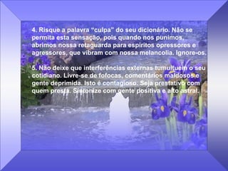 4. Risque a palavra “culpa” do seu dicionário. Não se permita esta sensação, pois quando nos punimos, abrimos nossa retaguarda para espíritos opressores e agressores, que vibram com nossa melancolia. Ignore-os.  5. Não deixe que interferências externas tumultuem o seu cotidiano. Livre-se de fofocas, comentários maldosos e gente deprimida. Isto é contagioso. Seja prestativo com quem presta. Sintonize com gente positiva e alto astral. 