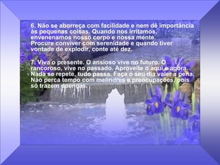6. Não se aborreça com facilidade e nem dê importância às pequenas coisas. Quando nos irritamos, envenenamos nosso corpo e nossa mente.  Procure conviver com serenidade e quando tiver vontade de explodir, conte até dez.  7. Viva o presente. O ansioso vive no futuro. O rancoroso, vive no passado. Aproveite o aqui e agora. Nada se repete, tudo passa. Faça o seu dia valer a pena. Não perca tempo com melindres e preocupações, pois só trazem doenças. 
