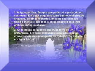 1. A água purifica. Sempre que puder vá a praia, rio ou cachoeira. Em casa, enquanto toma banho, embaixo do chuveiro, de olhos fechados, imagine seu cansaço físico e mental e que toda a carga negativa está indo embora por água abaixo.  2. Ande descalço quando puder, na terra de preferência. Em casa, massageie seus pés com um creme depois de um longo dia de trabalho. Os escalde em água morna. 
