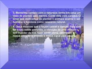 3. Mantenha contato com a natureza; tenha em casa um vaso de plantas pelo menos. Cuide dele com carinho. O amor que dedicamos às plantas e animais acalma o ser humano e funciona como relaxante natural. 4. Ouça músicas que o façam cantar e dançar. Seja qual for o seu estilo preferido, a vibração de uma canção tem o poder de nos fazer sentir vivos , aflorando a nossa emoção e abrindo o nosso canal com alegria. 