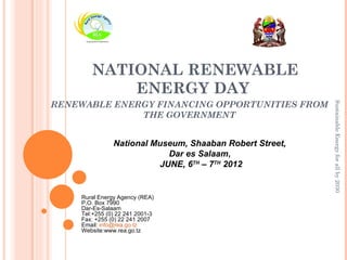NATIONAL RENEWABLE
           ENERGY DAY
RENEWABLE ENERGY FINANCING OPPORTUNITIES FROM




                                                         Sustainable Energy for all by 2030
              THE GOVERNMENT


               National Museum, Shaaban Robert Street,
                           Dar es Salaam,
                         JUNE, 6TH – 7TH 2012


    Rural Energy Agency (REA)
    P.O. Box 7990
    Dar-Es-Salaam
    Tel:+255 (0) 22 241 2001-3
    Fax: +255 (0) 22 241 2007
    Email: info@rea.go.tz
    Website:www.rea.go.tz
 