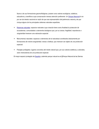 fauna o de sus formaciones geomorfológicas, poseen unos valores ecológicos, estéticos,
    educativos y científicos cuya conservación merece atención preferente. Un Parque Nacional lo es
    por ser de interés nacional en razón de que sea representativo del patrimonio natural y de que
    incluya alguno de los principales sistemas naturales españoles.


   Reservas naturales: espacios naturales cuya creación tiene como finalidad la protección de
    ecosistemas, comunidades o elementos biológicos que, por su rareza, fragilidad, importancia o
    singularidad merecen una valoración especial.


   Monumentos naturales: espacios o elementos de la naturaleza constituidos básicamente por
    formaciones de notoria singularidad, rareza o belleza, que merecen ser objeto de una protección
    especial.


   Paisajes protegidos: lugares concretos del medio natural que, por sus valores estéticos y culturales,
    sean merecedores de una protección especial.

El mayor espacio protegido de España y además parque natural es el [[Parque Natural de las Sierras
 