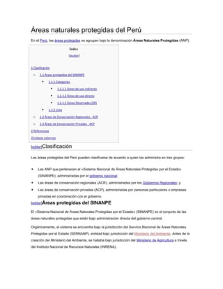Áreas naturales protegidas del Perú
En el Perú, las áreas protegidas se agrupan bajo la denominación Áreas Naturales Protegidas (ANP).

                               Índice
                              [ocultar]


1 Clasificación

    o    1.1 Áreas protegidas del SINANPE

              1.1.1 Categorías

                     1.1.1.1 Áreas de uso indirecto

                     1.1.1.2 Áreas de uso directo

                     1.1.1.3 Zonas Reservadas (ZR)

              1.1.2 Lista

    o    1.2 Áreas de Conservación Regionales - ACR

    o    1.3 Áreas de Conservación Privadas - ACP

2 Referencias

3 Enlaces externos

[editar]Clasificación

Las áreas protegidas del Perú pueden clasificarse de acuerdo a quien las administra en tres grupos:


       Las ANP que pertenecen al «Sistema Nacional de Áreas Naturales Protegidas por el Estado»
        (SINANPE), administradas por el gobierno nacional;

       Las áreas de conservación regionales (ACR), administradas por los Gobiernos Regionales; y

       Las áreas de conservación privadas (ACP), administradas por personas particulares o empresas
        privadas en coordinación con el gobierno.
[editar]Áreas         protegidas del SINANPE
El «Sistema Nacional de Áreas Naturales Protegidas por el Estado» (SINANPE) es el conjunto de las
áreas naturales protegidas que están bajo administración directa del gobierno central.

Orgánicamente, el sistema se encuentra bajo la jurisdicción del Servicio Nacional de Áreas Naturales
Protegidas por el Estado (SERNANP), entidad bajo jurisdicción del Ministerio del Ambiente. Antes de la
creación del Ministerio del Ambiente, se hallaba bajo jurisdicción del Ministerio de Agricultura a través
del Instituto Nacional de Recursos Naturales (INRENA),
 