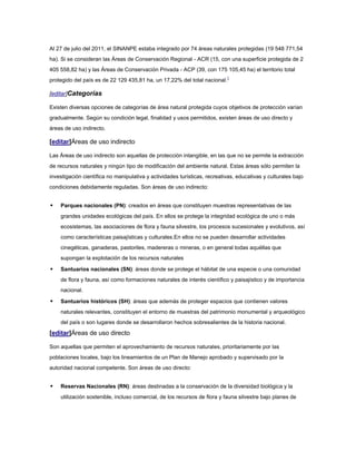 Al 27 de julio del 2011, el SINANPE estaba integrado por 74 áreas naturales protegidas (19 548 771,54
ha). Si se consideran las Áreas de Conservación Regional - ACR (15, con una superficie protegida de 2
405 558,82 ha) y las Áreas de Conservación Privada - ACP (39, con 175 105,45 ha) el territorio total
protegido del país es de 22 129 435,81 ha, un 17,22% del total nacional.1

[editar]Categorías

Existen diversas opciones de categorías de área natural protegida cuyos objetivos de protección varían
gradualmente. Según su condición legal, finalidad y usos permitidos, existen áreas de uso directo y
áreas de uso indirecto.

[editar]Áreas de uso indirecto

Las Áreas de uso indirecto son aquellas de protección intangible, en las que no se permite la extracción
de recursos naturales y ningún tipo de modificación del ambiente natural. Estas áreas sólo permiten la
investigación científica no manipulativa y actividades turísticas, recreativas, educativas y culturales bajo
condiciones debidamente reguladas. Son áreas de uso indirecto:


   Parques nacionales (PN): creados en áreas que constituyen muestras representativas de las
    grandes unidades ecológicas del país. En ellos se protege la integridad ecológica de uno o más
    ecosistemas, las asociaciones de flora y fauna silvestre, los procesos sucesionales y evolutivos, así
    como características paisajísticas y culturales.En ellos no se pueden desarrollar actividades
    cinegéticas, ganaderas, pastoriles, madereras o mineras, o en general todas aquéllas que
    supongan la explotación de los recursos naturales

   Santuarios nacionales (SN): áreas donde se protege el hábitat de una especie o una comunidad
    de flora y fauna, así como formaciones naturales de interés científico y paisajístico y de importancia
    nacional.

   Santuarios históricos (SH): áreas que además de proteger espacios que contienen valores
    naturales relevantes, constituyen el entorno de muestras del patrimonio monumental y arqueológico
    del país o son lugares donde se desarrollaron hechos sobresalientes de la historia nacional.
[editar]Áreas de uso directo

Son aquellas que permiten el aprovechamiento de recursos naturales, prioritariamente por las
poblaciones locales, bajo los lineamientos de un Plan de Manejo aprobado y supervisado por la
autoridad nacional competente. Son áreas de uso directo:


   Reservas Nacionales (RN): áreas destinadas a la conservación de la diversidad biológica y la
    utilización sostenible, incluso comercial, de los recursos de flora y fauna silvestre bajo planes de
 