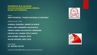UNIVERSIDAD DE EL SALVADOR
FACULTAD MULTIDISCIPLINARIA ORIENTAL
ESCUELA DE POSTGRADO
TEMA:
AREA PROTEGIDA “PARQUE NACIONAL EL IMPOSIBLE”
PRESENTADO POR:
OFRENDA ORQUÍDEA JIMENEZ DE ROBLES
KAROL JESSY MENBREÑO MALDONADO
YESENIA KARINA MALDONADO HERNÁNDEZ
CRISTINA DEL CARMEN ORTIZ CAMPOS
ALBA ROSIBEL GUZMAN REYES
WALTER ANTONIO ORTIZ LÓPEZ
DOCENTE:
LIC. DINORA GALVEZ
CIUDAD UNIVERSITARIA 22 DE MAYO DE 2015
 