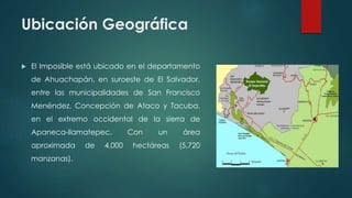 Ubicación Geográfica
 El Imposible está ubicado en el departamento
de Ahuachapán, en suroeste de El Salvador,
entre las m...