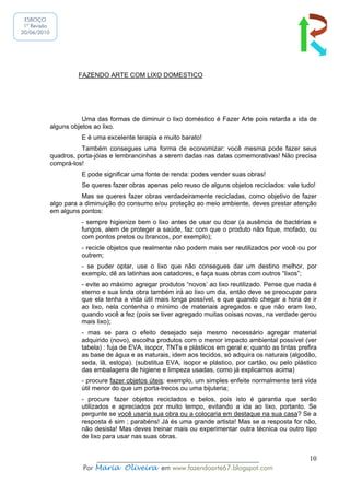 ESBOÇO
 1ª Revisão
20/06/2010




                       FAZENDO ARTE COM LIXO DOMESTICO




                         Uma das formas de diminuir o lixo doméstico é Fazer Arte pois retarda a ida de
              alguns objetos ao lixo.
                        E é uma excelente terapia e muito barato!
                        Também consegues uma forma de economizar: você mesma pode fazer seus
              quadros, porta-jóias e lembrancinhas a serem dadas nas datas comemorativas! Não precisa
              comprá-los!
                        E pode significar uma fonte de renda: podes vender suas obras!
                        Se queres fazer obras apenas pelo reuso de alguns objetos reciclados: vale tudo!
                         Mas se queres fazer obras verdadeiramente recicladas, como objetivo de fazer
              algo para a diminuição do consumo e/ou proteção ao meio ambiente, deves prestar atenção
              em alguns pontos:
                        - sempre higienize bem o lixo antes de usar ou doar (a ausência de bactérias e
                        fungos, alem de proteger a saúde, faz com que o produto não fique, mofado, ou
                        com pontos pretos ou brancos, por exemplo);
                        - recicle objetos que realmente não podem mais ser reutilizados por você ou por
                        outrem;
                        - se puder optar, use o lixo que não consegues dar um destino melhor, por
                        exemplo, dê as latinhas aos catadores, e faça suas obras com outros “lixos”;
                        - evite ao máximo agregar produtos “novos’ ao lixo reutilizado. Pense que nada é
                        eterno e sua linda obra também irá ao lixo um dia, então deve se preocupar para
                        que ela tenha a vida útil mais longa possível, e que quando chegar a hora de ir
                        ao lixo, nela contenha o mínimo de materiais agregados e que não eram lixo,
                        quando você a fez (pois se tiver agregado muitas coisas novas, na verdade gerou
                        mais lixo);
                        - mas se para o efeito desejado seja mesmo necessário agregar material
                        adquirido (novo), escolha produtos com o menor impacto ambiental possível (ver
                        tabela) : fuja de EVA, isopor, TNTs e plásticos em geral e; quanto as tintas prefira
                        as base de água e as naturais, idem aos tecidos, só adquira os naturais (algodão,
                        seda, lã, estopa). (substitua EVA, isopor e plástico, por cartão, ou pelo plástico
                        das embalagens de higiene e limpeza usadas, como já explicamos acima)
                        - procure fazer objetos úteis: exemplo, um simples enfeite normalmente terá vida
                        útil menor do que um porta-trecos ou uma bijuteria;
                        - procure fazer objetos reciclados e belos, pois isto é garantia que serão
                        utilizados e apreciados por muito tempo, evitando a ida ao lixo, portanto. Se
                        pergunte se você usaria sua obra ou a colocaria em destaque na sua casa? Se a
                        resposta é sim ; parabéns! Já és uma grande artista! Mas se a resposta for não,
                        não desista! Mas deves treinar mais ou experimentar outra técnica ou outro tipo
                        de lixo para usar nas suas obras.


                             ______________________________________________                              10
                         Por Maria Oliveira em www.fazendoarte67.blogspot.com
 