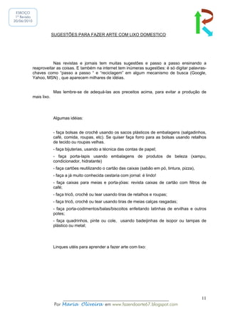 ESBOÇO
 1ª Revisão
20/06/2010



                           SUGESTÕES PARA FAZER ARTE COM LIXO DOMESTICO




                         Nas revistas e jornais tem muitas sugestões e passo a passo ensinando a
              reaproveitar as coisas. E também na internet tem inúmeras sugestões: é só digitar palavras-
              chaves como “passo a passo “ e “reciclagem” em algum mecanismo de busca (Google,
              Yahoo, MSN) , que aparecem milhares de idéias.


                           Mas lembre-se de adequá-las aos preceitos acima, para evitar a produção de
              mais lixo.




                           Algumas idéias:


                           - faça bolsas de crochê usando os sacos plásticos de embalagens (salgadinhos,
                           café, comida, roupas, etc). Se quiser faça forro para as bolsas usando retalhos
                           de tecido ou roupas velhas.
                           - faça bijuterias, usando a técnica das contas de papel;
                           - faça porta-lapis usando embalagens de produtos de beleza (xampu,
                           condicionador, hidratante)
                           - faça cartões reutilizando o cartão das caixas (sabão em pó, tintura, pizza),
                           - faça a já muito conhecida cestaria com jornal: é lindo!
                           - faça caixas para meias e porta-jóias: revista caixas de cartão com filtros de
                           café;
                           - faça tricô, crochê ou tear usando tiras de retalhos e roupas;
                           - faça tricô, crochê ou tear usando tiras de meias calças rasgadas;
                           - faça porta-codimentos/balas/biscoitos enfeitando latinhas de ervilhas e outros
                           potes;
                           - faça quadrinhos, pinte ou cole, usando badeijinhas de isopor ou tampas de
                           plástico ou metal;




                           Linques utéis para aprender a fazer arte com lixo:




                                ______________________________________________                              11
                            Por Maria Oliveira em www.fazendoarte67.blogspot.com
 