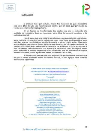 ESBOÇO
 1ª Revisão
20/06/2010



                       CONCLUSÃO




                          O chamado lixo é por costume, deitado fora mais cedo do que o necessário
              pois não é difícil dar uma vida mais longa aos objetos, quer em casa, quer por doação ou
              venda, quer pela transformação pela arte.
                           E em falando de transformação dos objetos pela arte a conhecida arte
              reciclada, ou reciclagem, deve ser repensada, sob a ótica do consumo consciente e da
              proteção ambiental.
                            Hoje é quase que uma moda ter por atividade, como passatempo ou profissão,
              a arte reciclada, no entanto o que na maioria das vezes vê-se é que as obras estão a gerar
              mais lixo, apenas contribuindo no sentido de retardar a ida do objeto ao lixo. Mas como
              alguns plásticos, por exemplo, levam 500 anos para decompor-se, não podemos chamar de
              substancial contribuição ao meio ambiente, retardar a ida ao lixo por 10 ou 20 anos (o que é
              uma perspectiva bastante otimista, que aconteceria somente no caso dos objetos serem
              muito apreciados e na casa de pessoas muito cuidadosas, pois em se tratando de objetos
              domésticos comuns, via da regra duram meses, no máximo 3 ou 04 anos).
                          A arte reciclada deve ser realizada e apoiada, no entanto sempre sob uma ótica
              de que as obras realizadas durem ao máximo possível, e sem agregar nelas matérias
              desnessários e poluentes.



                                    E este estudo é um esboço então, está incompleto:
                                   mande sugestões para reciclados.art@brturbo.com.br
                                       e se for acrescentado aqui terá seus créditos!
                                                           Vamos lá!
                                                              .
                                         Contribua às causas da natureza e da arte!




                                                Todas sugestões são válidas
                                                 Mas achamos que o foco,é:
                                                            - definições oficiais,
                                                   - tabelas diversas sobre o assunto,
                                                - tempo de decomposição de materiais,
                                                    - gráficos sobre reciclagem oficial,
                                                 - normas legais no Brasil e no mundo,
                                         - criticas e sugestões para melhorar este esboço,
                                               -linques com dicas de reaproveitamento,
                                                    - complementar calendário verde,
                                               -linques com dicas de reaproveitamento;
                                             - linques para estudo e materiais gratuitos;
                                - o que aches importante e, ops!... infelizmente, não abordamos...




                             ______________________________________________                            12
                         Por Maria Oliveira em www.fazendoarte67.blogspot.com
 