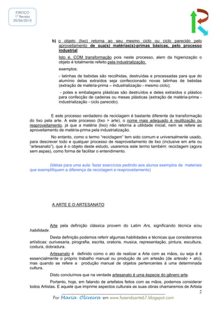 ESBOÇO
 1ª Revisão
20/06/2010




                        b) o objeto (lixo) retorna ao seu mesmo ciclo ou ciclo parecido pelo
                           aproveitamento de sua(s) matérias(s)-primas básicas, pelo processo
                           industrial
                           Isto é, COM transformação pois neste processo, alem da higienização o
                           objeto é totalmente refeito pela industrialização.
                           exemplos:
                           - latinhas de bebidas são recolhidas, destruídas e processadas para que do
                           alumínio delas extraídos seja confeccionado novas latinhas de bebidas
                           (extração de matéria-prima – industrialização - mesmo ciclo);
                            - potes e embalagens plásticas são destruídos e deles extraídos o plástico
                           para confecção de cadeiras ou mesas plásticas (extração de matéria-prima -
                           industrialização - ciclo parecido).


                     E este processo verdadeiro de reciclagem é bastante diferente da transformação
         do lixo pela arte. A este processo (lixo > arte), o nome mais adequado é reutilização ou
         reaproveitamento, já que a matéria (lixo) não retorna a utilidade inicial, nem se refere ao
         aproveitamento de matéria-prima pela industrialização.
                    No entanto, como o termo “reciclagem” tem sido comum e universalmente usado,
         para descrever todo e qualquer processo de reaproveitamento de lixo (inclusive em arte ou
         “artesanato”), que é o objeto deste estudo, usaremos este termo também: reciclagem (agora
         sem aspas), como forma de facilitar o entendimento.


                  (Idéias para uma aula: fazer exercícios pedindo aos alunos exemplos de materiais
         que exemplifiquem a diferença de reciclagem e reaproveitamento)




                        A ARTE E O ARTESANATO




                       Arte pela definição clássica provem do Latim Ars, significando técnica e/ou
         habilidade.
                     Desta definição podemos referir algumas habilidades e técnicas que consideramos
         artísticas: ourivesaria, pirografia, escrita, oratoria, musica, representação, pintura, escultura,
         costura, dobradura.
                   Artesanato é definido como o ato de realizar a Arte com as mãos, ou seja é é
         essencialmente o próprio trabalho manual ou produção de um artesão (de artesão + ato),
         mas quando se refere a produção manual de objetos pertencentes à uma determinada
         cultura.
                       Disto concluímos que na verdade artesanato é uma éspecie do gênero arte.
                     Portanto, hoje, em falando de artefatos feitos com as mãos, podemos considerar
         todos Artistas. E aquele que imprime aspectos culturais as suas obras chamaremos de Artista
                            ______________________________________________                               2
                        Por Maria Oliveira em www.fazendoarte67.blogspot.com
 