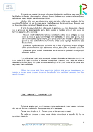 ESBOÇO
 1ª Revisão
20/06/2010



                     Acontece que, apesar de nossa cultura ser inteligente o suficiente para criar tantas
         facilidades, ainda não criou maneiras eficazes de acondicionamento e reaproveitamento dos
         dejetos que esses objetos que adquirimos geram.
                   Isto tem feito com que diariamente sejam geradas milhares de toneladas de lixo
         doméstico! Este lixo vai, via de regra, parar nos lixões onde demora centenas de anos para
         se decompor, isto é, ser dissolvido pela propria natureza.
                     E tanto lixo acumulado tem sido causa de poluição, por meio dos gases e líquido
         que o processo de decomposição gera. Estes gases e líquidos também são causa de
         terríveis acidentes. Por exemplo:
                     - Quando inadvertidamente famílias constroem sobre lixões antigos as suas
                     casas o perigo é que peguem fogo com facilidade por causa dos gases; que
                     adoeçam mais fácil e gravemente, pois o lixo gera muitos micróbios e bactérias; e
                     quando o lixão se transforma num morro, ainda existe o perigo de soterrar pelo
                     desabamento.
                     - quando os líquidos tóxicos, escorrem até os rios ou por meio do solo atingem
                     fontes e contaminam a água de cidades inteiras, bem como os peixes e lavouras!
                     - quando os gases tóxicos se misturam ao ar entram no processo da respiração
                     humana e animal!


                   Concluímos que o processo industrial, também chamado de consumo, é bom pois
         torna mais fácil a vida cotidiana e barateia o custo dos produtos, mas deve ser aliado a
         questão de diminuição do lixo que é extremamente importante como proteção da saúde e da
         segurança da comunidade.


                    (Idéias para uma aula: fazer exercícios pedindo aos alunos pesquisarem em
         revistas e jornais sobre grandes impactos da poluição e/ou tragédias causadas pelo lixo,
         depois debater)




                    COMO DIMINUIR O LIXO DOMÉSTICO




                   Tudo que acontece no mundo começa pelos costumes do povo, e estes costumes
         são a soma do que a maioria faz dentro das suas próprias casas.
                    Parece bem simples: e é!    Somos gotas, então somos o oceano!
                   Se cada um começar a rever seus hábitos domésticos a questão do lixo se
         amenizara bastante.


                         ______________________________________________                                4
                     Por Maria Oliveira em www.fazendoarte67.blogspot.com
 