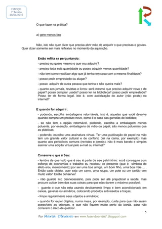 ESBOÇO
 1ª Revisão
20/06/2010



                    O que fazer na prática?


                    a) gere menos lixo


                    Não, isto não quer dizer que precisa abrir mão de adquirir o que precisas e gostas.
         Quer dizer somente ser mais reflexivo no momento da aquisição.


                     Então reflita se perguntando:
                     - preciso ou quero mesmo o que vou adquirir?
                     - preciso toda esta quantidade ou posso adquirir menos quantidade?
                     - não tem como reutilizar algo que já tenha em casa com a mesma finalidade?
                     - posso pedir emprestado ou alugar?
                     - posso adquirir de outra pessoa que tenha e não queira mais?
                     - quanto aos jornais, revistas e livros: será mesmo que preciso adquirir novo e de
                     papel? posso comprar usado? posso ler na biblioteca? posso pedir emprestado?
                     Posso ler de forma legal, isto é, com autorização do autor (não pirata) na
                     internet?


                    E quando for adquirir:
                     - podendo, escolha embalagens retornáveis, isto é, aquelas que você devolve
                     quando compra um produto novo, como é o caso das garrafas de bebidas;
                     - se não tem a opção retornável, podendo, escolha a embalagem menos
                     poluente, por exemplo, embalagens de vidro ou papel, são menos poluentes que
                     as plásticas;
                     - podendo, escolha uma assinatura virtual. Ter uma publicação de papel na mão
                     tem um grande valor cultural e de conforto (ler na cama, por exemplo) mas
                     quanto aos periódicos comuns (revistas e jornais), não é mais barato e simples
                     assinar uma edição virtual pelo e-mail ou internet?


                     Conserve o que é Seu:
                     - lembre de que tudo que é seu é parte de seu patrimônio: você conseguiu com
                     esforço de economias e trabalho ou recebeu de presente (que é símbolo de
                     afeto e/ou merecimento) por ser uma boa amiga, um bom filho, uma boa mãe ... .
                     Então cada objeto, quer seja um carro, uma roupa, um pote ou um cartão tem
                     muito valor! Então conserve!
                     - não guarde lixo desnecessário, pois pode ser até prejudicial a saúde, mas
                     procure cuidar bem das suas coisas para que elas durem o máximo possível;
                     - guarde o que não esta usando devidamente limpo e bem acondicionado em
                     caixas, gavetas ou armários, colocando produtos anti-insetos e traças;
                     - limpe regularmente seus objetos e armários;
                     - quando for expor objetos, numa mesa, por exemplo, cuide para que não sejam
                     acessíveis as crianças, e que não fiquem muito perto da borda, para não
                     correrem o risco de quebrar.
                         ______________________________________________                              5
                     Por Maria Oliveira em www.fazendoarte67.blogspot.com
 