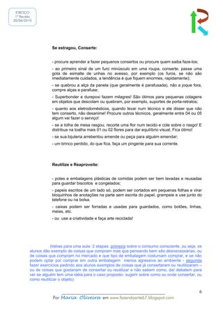 ESBOÇO
 1ª Revisão
20/06/2010




                    Se estragou, Conserte:


                    - procure aprender a fazer pequenos consertos ou procure quem saiba faze-los;
                    - ao primeiro sinal de um furo minúsculo em uma roupa, conserte, passe uma
                    gota de esmalte de unhas no avesso, por exemplo (os furos, se não são
                    imediatamente cuidados, a tendência é que fiquem enormes, rapidamente);
                    - se quebrou a alça da panela (que geralmente é parafusada), não a joque fora,
                    compre alças e parafuse;
                    - Superbonder e durepoxi fazem milagres! São ótimos para pequenas colagens
                    em objetos que descolam ou quebram, por exemplo, suportes de porta-retratos;
                    - quanto aos eletrodomésticos, quando levar num técnico e ele disser que não
                    tem conserto, não desanime! Procure outros técnicos, geralmente entre 04 ou 05
                    algum vai fazer o serviço!
                    - se a tolha de mesa rasgou, recorte uma flor num tecido e cole sobre o rasgo! E
                    distribua na toalha mais 01 ou 02 flores para dar equilíbrio visual, Fica ótimo!
                    - se sua bijuteria arrebentou emende ou peça para alguém emendar;
                    - um brinco perdido, do que fica, faça um pingente para sua corrente.




                    Reutilize e Reaproveite:


                    - potes e embalagens plásticas de comidas podem ser bem lavadas e reusadas
                    para guardar biscoitos e congelados;
                    - papeis escritos de um lado só, podem ser cortados em pequenas folhas e virar
                    bloquinhos de anotações na parte sem escrita do papel, grampeie e use junto do
                    telefone ou na bolsa.
                    - caixas podem ser forradas e usadas para guardados, como botões, linhas,
                    meias, etc.
                    - ou use a criatividade e faça arte reciclada!




                    (Idéias para uma aula: 2 etapas: primeira sobre o consumo consciente, ou seja, os
         alunos dão exemplo de coisas que compram mas que pensando bem são desnecessárias, ou
         de coisas que compram no mercado e que tipo de embalagem costumam comprar, e se não
         podem optar por comprar em outra embalagem menos agressiva ao ambiente - segunda
         fazer exercícios pedindo aos alunos exemplos de coisas que já consertaram ou reutilizaram –
         ou de coisas que gostariam de consertar ou reutilizar e não sabem como, daí debatem para
         ver se alguém tem uma idéia para o caso proposto- sugerir sobre como ou onde consertar, ou
         como reutilizar o objeto)


                         ______________________________________________                             6
                     Por Maria Oliveira em www.fazendoarte67.blogspot.com
 