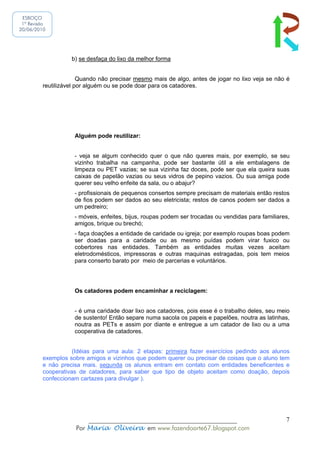 ESBOÇO
 1ª Revisão
20/06/2010




                   b) se desfaça do lixo da melhor forma


                       Quando não precisar mesmo mais de algo, antes de jogar no lixo veja se não é
         reutilizável por alguém ou se pode doar para os catadores.




                    Alguém pode reutilizar:


                    - veja se algum conhecido quer o que não queres mais, por exemplo, se seu
                    vizinho trabalha na campanha, pode ser bastante útil a ele embalagens de
                    limpeza ou PET vazias; se sua vizinha faz doces, pode ser que ela queira suas
                    caixas de papelão vazias ou seus vidros de pepino vazios. Ou sua amiga pode
                    querer seu velho enfeite da sala, ou o abajur?
                    - profissionais de pequenos consertos sempre precisam de materiais então restos
                    de fios podem ser dados ao seu eletricista; restos de canos podem ser dados a
                    um pedreiro;
                    - móveis, enfeites, bijus, roupas podem ser trocadas ou vendidas para familiares,
                    amigos, brique ou brechó;
                    - faça doações a entidade de caridade ou igreja; por exemplo roupas boas podem
                    ser doadas para a caridade ou as mesmo puídas podem virar fuxico ou
                    cobertores nas entidades. Também as entidades muitas vezes aceitam
                    eletrodomésticos, impressoras e outras maquinas estragadas, pois tem meios
                    para conserto barato por meio de parcerias e voluntários.




                    Os catadores podem encaminhar a reciclagem:


                    - é uma caridade doar lixo aos catadores, pois esse é o trabalho deles, seu meio
                    de sustento! Então separe numa sacola os papeis e papelões, noutra as latinhas,
                    noutra as PETs e assim por diante e entregue a um catador de lixo ou a uma
                    cooperativa de catadores.


                    (Idéias para uma aula: 2 etapas: primeira fazer exercícios pedindo aos alunos
         exemplos sobre amigos e vizinhos que podem querer ou precisar de coisas que o aluno tem
         e não precisa mais. segunda os alunos entram em contato com entidades beneficentes e
         cooperativas de catadores, para saber que tipo de objeto aceitam como doação, depois
         confeccionam cartazes para divulgar ).




                         ______________________________________________                            7
                     Por Maria Oliveira em www.fazendoarte67.blogspot.com
 