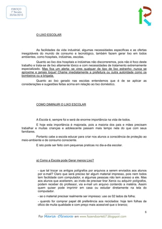 ESBOÇO
 1ª Revisão
20/06/2010




                   O LIXO ESCOLAR




                   As facilidades da vida industrial, algumas necessidades especificas e as ofertas
         inesgotáveis do mundo de consumo e tecnológico, também fazem gerar lixo em todos
         ambientes, como hospitais, indústrias, escolas.
                    Quanto ao lixo dos hospitais e indústrias não discorreremos, pois não é foco deste
         trabalho e trata-se de lixo altamente tóxico e com necessidades de tratamento extremamente
         especializado. Mas fica um alerta: se vires qualquer de tipo de lixo estranho: nunca se
         aproxime e jamais toque! Chame imediatamente a prefeitura ou outra autoridade como os
         bombeiros ou a brigada.
                   Quanto ao lixo gerado nas escolas entendemos que é de se aplicar as
         considerações e sugestões feitas acima em relação ao lixo doméstico.




                   COMO DIMINUIR O LIXO ESCOLAR




                   A Escola é, sempre foi e será de enorme importância na vida de todos.
                     E hoje esta importância é majorada, pois a maioria dos pais e mães precisam
         trabalhar e muitas crianças e adolescente passam mais tempo nela do que com seus
         familiares.
                  Portanto cabe a escola educar para criar nos alunos a consciência de proteção ao
         meio-ambiente e de consumo consciente.
                   E isto pode ser feito com pequenas praticas no dia-a-dia escolar.




                   a) Como a Escola pode Gerar menos Lixo?


                     - que tal trocar os antigos polígrafos por arquivos a serem enviados aos alunos
                     por e-mail? Claro que será preciso ter algum material impresso, pois nem todos
                     tem facilidade com computador, e algumas pessoas não tem acesso a ele. Mas
                     aos alunos que aceitarem, ao invés de precisar tirar Xerox ou adquirir polígrafos,
                     podem receber do professor, via e-mail um arquivo contendo a matéria. Assim
                     quem quiser pode imprimir em casa ou estudar diretamente na tela do
                     computador.
                     - se o material precisar realmente ser impresso: use os 02 lados da folha;
                     - quando for comprar papel dê preferência aos reciclados: hoje tem folhas de
                     oficio de muita qualidade e com preço mais acessível que o branco;

                         ______________________________________________                              8
                     Por Maria Oliveira em www.fazendoarte67.blogspot.com
 