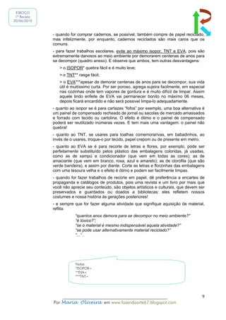 ESBOÇO
 1ª Revisão
20/06/2010



              - quando for comprar cadernos, se possível, também compre de papel reciclado,
              mas infelizmente, por enquanto, cadernos reciclados são mais caros que os
              comuns.
              - para fazer trabalhos escolares, evite ao máximo isopor, TNT e EVA, pois são
              extremamente danosos ao meio ambiente por demorarem centenas de anos para
              se decompor (quadro anexo). E observe que ambos, tem outras desvantagens:
                 > o ISOPOR* quebra fácil e é muito leve;
                 > o TNT** rasga fácil;
                 > o EVA***apesar de demorar centenas de anos para se decompor, sua vida
                 útil é muitíssimo curta. Por ser poroso, agrega sujeira facilmente, em especial
                 nas cozinhas onde tem vapores de gordura e é muito difícil de limpar. Assim
                 aquele lindo enfeite de EVA vai permanecer bonito no máximo 06 meses,
                 depois ficará encardido e não será possivel limpa-lo adequadamente.
              - quanto ao isopor se é para cartazes “fofos” por exemplo, uma boa alternativa é
              um painel de compensado recheado de jornal ou sacolas de mercado amassados
              e forrado com tecido ou cartolina. O efeito é ótimo e o painel de compensado
              poderá ser reutilizado inúmeras vezes. E tem mais uma vantagem: o painel não
              quebra!
              - quanto ao TNT, se usares para toalhas comemorarivas, em babadinhos, ao
              invés de o usares, troque-o por tecido, papel crepom ou de presente em metro;
              - quanto ao EVA se é para recorte de letras e flores, por exemplo, pode ser
              perfeitamente substituído pelos plástico das embalagens coloridas, já usadas,
              como as de xampú e condicionador (que vem em todas as cores); as de
              amaciante (que vem em branco, rosa, azul e amarelo); as de clorofila (que são
              verde bandeira), e assim por diante. Corte as letras e florzinhas das embalagens
              com uma tesoura velha e o efeito é ótimo e podem ser facilmente limpas.
              - quando for fazer trabalhos de recorte em papel, dê preferência a encartes de
              propaganda e catálogos de produtos, pois uma revista e um livro por mais que
              você não aprecie seu conteúdo, são objetos artísticos e culturais, que devem ser
              preservados e guardados ou doados a bibliotecas: eles refletem nossos
              costumes e nossa história ás gerações posteriores!
              - e sempre que for fazer alguma atividade que signifique aquisição de material,
              reflita:
                         “quantos anos demora para se decompor no meio ambiente?”
                         “é tóxico?”;
                         “se o material é mesmo indispensável aquela atividade?”
                         “se pode usar alternativamente material reciclado?”
                         “...” .




                          Notas:
                          *ISOPOR= .
                          **EVA=
                          ***TNT=




                  ______________________________________________                              9
              Por Maria Oliveira em www.fazendoarte67.blogspot.com
 