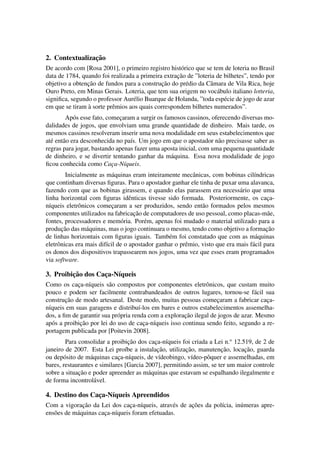 2. Contextualizac¸˜ao
De acordo com [Rosa 2001], o primeiro registro hist´orico que se tem de loteria no Brasil
data de 1784, quando foi realizada a primeira extrac¸˜ao de ”loteria de bilhetes”, tendo por
objetivo a obtenc¸˜ao de fundos para a construc¸˜ao do pr´edio da Cˆamara de Vila Rica, hoje
Ouro Preto, em Minas Gerais. Loteria, que tem sua origem no voc´abulo italiano lotteria,
signiﬁca, segundo o professor Aur´elio Buarque de Holanda, ”toda esp´ecie de jogo de azar
em que se tiram `a sorte prˆemios aos quais correspondem bilhetes numerados”.
Ap´os esse fato, comec¸aram a surgir os famosos cassinos, oferecendo diversas mo-
dalidades de jogos, que envolviam uma grande quantidade de dinheiro. Mais tarde, os
mesmos cassinos resolveram inserir uma nova modalidade em seus estabelecimentos que
at´e ent˜ao era desconhecida no pa´ıs. Um jogo em que o apostador n˜ao precisasse saber as
regras para jogar, bastando apenas fazer uma aposta inicial, com uma pequena quantidade
de dinheiro, e se divertir tentando ganhar da m´aquina. Essa nova modalidade de jogo
ﬁcou conhecida como Cac¸a-N´ıqueis.
Inicialmente as m´aquinas eram inteiramente mecˆanicas, com bobinas cil´ındricas
que continham diversas ﬁguras. Para o apostador ganhar ele tinha de puxar uma alavanca,
fazendo com que as bobinas girassem, e quando elas parassem era necess´ario que uma
linha horizontal com ﬁguras idˆenticas tivesse sido formada. Posteriormente, os cac¸a-
n´ıqueis eletrˆonicos comec¸aram a ser produzidos, sendo ent˜ao formados pelos mesmos
componentes utilizados na fabricac¸˜ao de computadores de uso pessoal, como placas-m˜ae,
fontes, processadores e mem´oria. Por´em, apenas foi mudado o material utilizado para a
produc¸˜ao das m´aquinas, mas o jogo continuara o mesmo, tendo como objetivo a formac¸˜ao
de linhas horizontais com ﬁguras iguais. Tamb´em foi constatado que com as m´aquinas
eletrˆonicas era mais dif´ıcil de o apostador ganhar o prˆemio, visto que era mais f´acil para
os donos dos dispositivos trapassearem nos jogos, uma vez que esses eram programados
via software.
3. Proibic¸˜ao dos Cac¸a-N´ıqueis
Como os cac¸a-n´ıqueis s˜ao compostos por componentes eletrˆonicos, que custam muito
pouco e podem ser facilmente contrabandeados de outros lugares, tornou-se f´acil sua
construc¸˜ao de modo artesanal. Deste modo, muitas pessoas comec¸aram a fabricar cac¸a-
n´ıqueis em suas garagens e distribu´ı-los em bares e outros estabelecimentos assemelha-
dos, a ﬁm de garantir sua pr´opria renda com a explorac¸˜ao ilegal de jogos de azar. Mesmo
ap´os a proibic¸˜ao por lei do uso de cac¸a-n´ıqueis isso continua sendo feito, segundo a re-
portagem publicada por [Poitevin 2008].
Para consolidar a proibic¸˜ao dos cac¸a-n´ıqueis foi criada a Lei n.o
12.519, de 2 de
janeiro de 2007. Esta Lei pro´ıbe a instalac¸˜ao, utilizac¸˜ao, manutenc¸˜ao, locac¸˜ao, guarda
ou dep´osito de m´aquinas cac¸a-n´ıqueis, de v´ıdeobingo, v´ıdeo-pˆoquer e assemelhadas, em
bares, restaurantes e similares [Garcia 2007], permitindo assim, se ter um maior controle
sobre a situac¸˜ao e poder apreender as m´aquinas que estavam se espalhando ilegalmente e
de forma incontrol´avel.
4. Destino dos Cac¸a-N´ıqueis Apreendidos
Com a vigorac¸˜ao da Lei dos cac¸a-n´ıqueis, atrav´es de ac¸˜oes da pol´ıcia, in´umeras apre-
ens˜oes de m´aquinas cac¸a-n´ıqueis foram efetuadas.
 