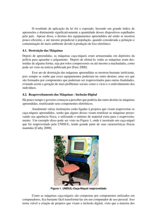 O resultado da aplicac¸˜ao da lei foi o esperado, havendo um grande ´ındice de
apreens˜oes e diminuindo signiﬁcativamente a quantidade desses dispositivos espalhados
pelo pa´ıs. Apesar disso, o destino dos equipamentos apreendidos at´e ent˜ao se mostrou
pouco eﬁciente, e at´e mesmo prejudicial `a populac¸˜ao, quando considerada a poluic¸˜ao e
contaminac¸˜ao do meio ambiente devido `a produc¸˜ao de lixo eletrˆonico.
4.1. Destruic¸˜ao das M´aquinas
Depois de apreendidas, as m´aquinas cac¸a-n´ıqueis eram armazenadas em dep´ositos da
pol´ıcia para aguardar o julgamento. Depois de efetu´a-lo, todas as m´aquinas eram des-
tru´ıdas de alguma forma, seja por rolos compressores ou at´e mesmo a machadadas, como
pode ser visto na noticia publicada por [Faro 2008].
Esse ato de destruic¸˜ao das m´aquinas apreendidas se mostrou bastante ineﬁciente,
pois sempre se soube que esses equipamentos poderiam ter outro destino, uma vez que
s˜ao formados por componentes que poderiam ser reaproveitados para outras ﬁnalidades,
evitando assim a gerac¸˜ao de mais problemas sociais como o v´ıcio e o endividamento dos
indiv´ıduos.
4.2. Reaproveitamento das M´aquinas - Inclus˜ao Digital
H´a pouco tempo o governo comec¸ou a perceber que poderia dar outro destino `as m´aquinas
apreendidas, reutilizando seus componentes eletrˆonicos.
Atualmente v´arias instituic¸˜oes est˜ao ligadas `a projetos que visam reaproveitar os
cac¸a-n´ıqueis apreendidos, sendo que alguns desses visam reutilizar as m´aquinas preser-
vando sua aparˆencia f´ısica, e utilizando o m´ınimo de material extra para o reaproveita-
mento. Um exemplo disso pode ser visto na Figura 1, onde ´e mostrado um cac¸a-n´ıquel
que foi reaproveitado pela UNISUL, tendo grande parte de suas caracter´ısticas f´ısicas
mantidas [Cathy 2008].
Figura 1. UNISUL-Cac¸a-N´ıquel reaproveitado
Como as m´aquinas cac¸a-n´ıqueis s˜ao compostas por componentes utilizados em
computadores, ﬁca bastante f´acil transform´a-las em um computador de uso pessoal. Isso
torna vi´avel a criac¸˜ao de projetos que visam a inclus˜ao digital, visto que a maioria dos
 