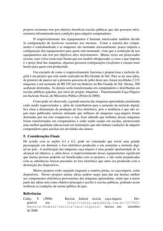 projetos existentes tem por objetivo beneﬁciar escolas p´ublicas que n˜ao possuem infra-
estrutura informatizada nem condic¸˜oes para adquirir computadores.
O reaproveitamento dos equipamentos ´e bastante interessante tamb´em devido
`as conﬁgurac¸˜oes de hardware existentes nos mesmos. Como a maioria dos compo-
nentes ´e contrabandeado e as m´aquinas s˜ao montadas artesanalmente, pouco importa a
conﬁgurac¸˜ao dos equipamentos para quem est´a montando, visto que a confecc¸˜ao de tais
equipamentos n˜ao tem por objetivos altos investimentos. Muitas vezes um processador
recente, mais veloz custa mais barato que um modelo ultrapassado, e como o que importa
´e o prec¸o ﬁnal das m´aquinas, algumas possuem conﬁgurac¸˜oes excelentes e custam mais
barato para quem est´a produzindo.
Um exemplo de como o reaproveitamento funciona e proporciona a inclus˜ao di-
gital ´e um projeto que est´a sendo realizado no Rio Grande do Sul. Para se ter uma id´eia,
de primeiro de janeiro at´e a primeira quinzena de julho deste ano, foram recolhidas 2.231
m´aquinas e um montante de R$ 245 mil em dinheiro no Rio Grande do Sul. Destas, 500
acabaram destru´ıdas. As demais ser˜ao transformadas em computadores e distribu´ıdas em
escolas p´ublicas ga´uchas, por meio do projeto Alquimia - Transformando Cac¸a-N´ıqueis
em Inclus˜ao Social, do Minist´erio P´ublico [Poitevin 2008].
Como pode ser observado, a grande maioria das m´aquinas apreendidas atualmente
est˜ao sendo reaproveitadas e, al´em de contribu´ırem para o aumento da inclus˜ao digital,
ﬁca clara a diminuic¸˜ao da produc¸˜ao de lixo eletrˆonico, pois a tendˆencia ´e que n˜ao se-
jam mais publicadas not´ıcias relatando que milhares de m´aquinas cac¸a-n´ıqueis foram
destru´ıdas por um rolo compressor, e sim, ﬁcar sabendo que milhares dessas m´aquinas
foram transformadas em computadores e est˜ao sendo usadas em escolas, promovendo
uma melhor qualidade educacional em instituic¸˜oes que n˜ao tinham condic¸˜oes de adquirir
computadores para auxiliar nas atividades dos alunos.
5. Considerac¸˜oes Finais
De acordo com as sec¸˜oes 4.1 e 4.2, pode ser constatado que existe uma grande
preocupac¸˜ao em diminuir o lixo eletrˆonico produzido e em aumentar a inclus˜ao digi-
tal no pa´ıs. A reutilizac¸˜ao das m´aquinas cac¸a-n´ıqueis ´e uma grande oportunidade de se
alcanc¸ar tal objetivo, e, al´em disso, o reaproveitamento desses equipamentos signiﬁcar´a
que muitas pessoas poder˜ao ser beneﬁciadas com os projetos, e n˜ao ser˜ao prejudicadas
com as substˆancias t´oxicas presentes no lixo eletrˆonico que antes era produzido com a
destruic¸˜ao dos dispositivos.
Muitos projetos est˜ao surgindo enquanto a mat´eria prima, os cac¸a-n´ıqueis, est˜ao
dispon´ıveis. Nesses projetos muitas id´eias podem surgir para dar um destino melhor
aos componentes eletrˆonicos provenientes das m´aquinas apreendidas, sendo que a maior
parte das id´eias tem como objetivo principal o aux´ılio `a escolas p´ublicas, podendo assim
melhorar as condic¸˜oes de ensino p´ublico do pa´ıs.
Referˆencias
Cathy, T. (2008). Receita federal recicla cac¸a-n´ıqueis. Dis-
pon´ıvel em: http://cathy.spaceblog.com.br/117583/
Receita-Federal-recicla-caca-niqueis/. Acesso em: setembro
de 2008.
 