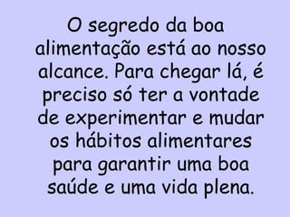 O segredo da boa
alimentação está ao nosso
alcance. Para chegar lá, é
 preciso só ter a vontade
de experimentar e mudar
  os hábitos alimentares
  para garantir uma boa
 saúde e uma vida plena.
 