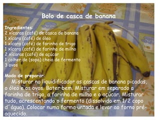 Bolo de casca de banana
Ingredientes:
2 xícaras (café) de casca de banana
1 xícara (café) de óleo
1 xícara (café) de farinha de trigo
1 xícara (café) de farinha de milho
2 xícaras (café) de açúcar
1 colher de (sopa) cheia de fermento
3 ovos

Modo de preparar:
   Misturar no liquidificador as cascas de banana picadas,
o óleo e os ovos. Bater bem. Misturar em separado a
farinha de trigo, a farinha de milho e o açúcar. Misturar
tudo, acrescentando o fermento (dissolvido em 1/2 copo
d´água). Colocar numa forma untada e levar ao forno pré-
aquecido.
 