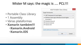 Mister M says: the magic is .... PCL!!! 
• Portable Class Library 
• 1 Assembly 
• Várias plataformas 
• Xamarin também!!! 
How do we think 
Our objective is to provide innovation 
to society. 
We work to shape trends and ideas using 
technology. 
•Xamarin.Android 
•Xamarin.iOS 
 