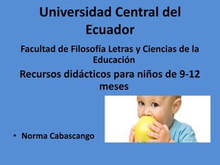 Universidad Central del
Ecuador
Facultad de Filosofía Letras y Ciencias de la
Educación

Recursos didácticos para niños de 9-12
meses

• Norma Cabascango

 