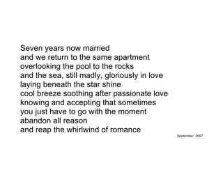Seven years now married
and we return to the same apartment
overlooking the pool to the rocks
and the sea, still madly, gloriously in love
laying beneath the star shine
cool breeze soothing after passionate love
knowing and accepting that sometimes
you just have to go with the moment
abandon all reason
and reap the whirlwind of romance
                                               September 2007
 