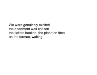 We were genuinely excited
the apartment was chosen
the tickets booked, the plane on time
on the tarmac, waiting
 